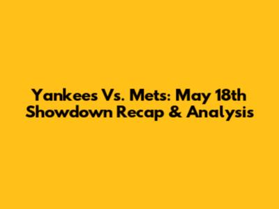 Yankees Vs. Mets: May 18th Showdown Recap & Analysis