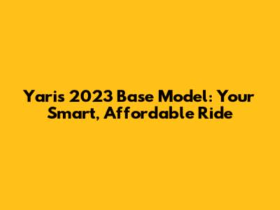 Yaris 2023 Base Model: Your Smart, Affordable Ride
