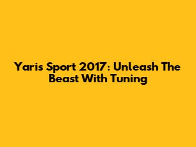 Yaris Sport 2017: Unleash The Beast With Tuning