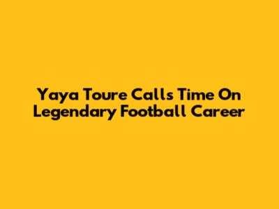 Yaya Toure Calls Time On Legendary Football Career