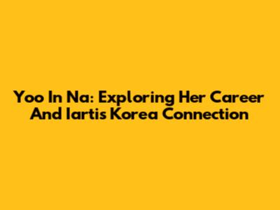 Yoo In Na: Exploring Her Career And Iartis Korea Connection