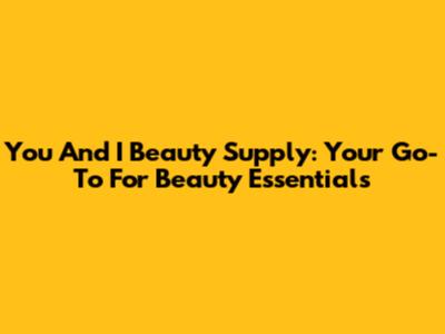 You And I Beauty Supply: Your Go-To For Beauty Essentials