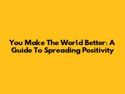 You Make The World Better: A Guide To Spreading Positivity
