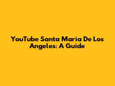 YouTube Santa Maria De Los Angeles: A Guide