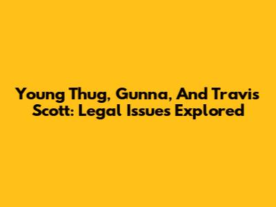 Young Thug, Gunna, And Travis Scott: Legal Issues Explored