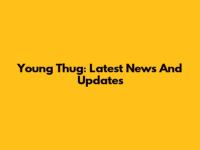 Young Thug: Latest News And Updates