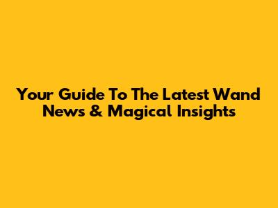 Your Guide To The Latest Wand News & Magical Insights