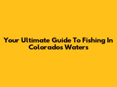 Your Ultimate Guide To Fishing In Colorado's Waters