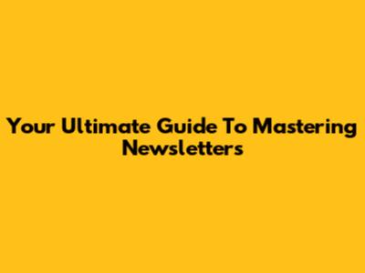 Your Ultimate Guide To Mastering Newsletters