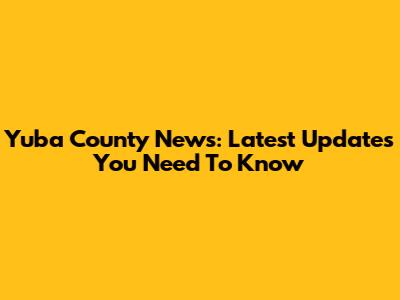 Yuba County News: Latest Updates You Need To Know