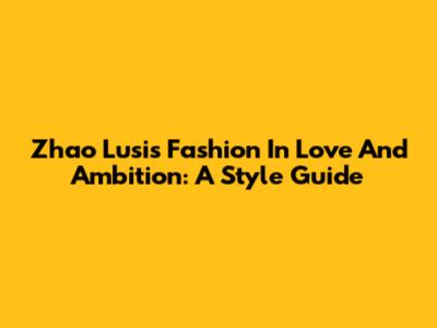 Zhao Lusi's Fashion In Love And Ambition: A Style Guide