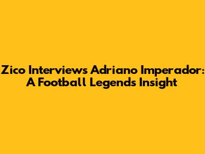 Zico Interviews Adriano Imperador: A Football Legend's Insight