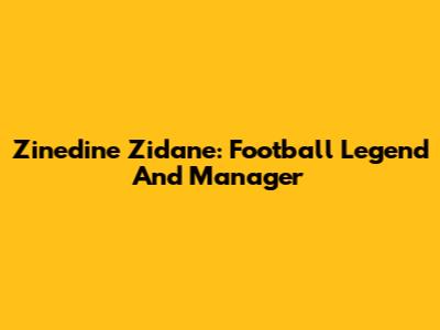 Zinedine Zidane: Football Legend And Manager